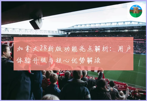 加拿大28新版功能亮点解析：用户体验升级与核心优势解读