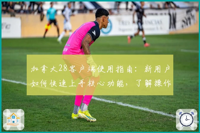 加拿大28客户端使用指南：新用户如何快速上手核心功能，了解操作技巧与实用场景解析