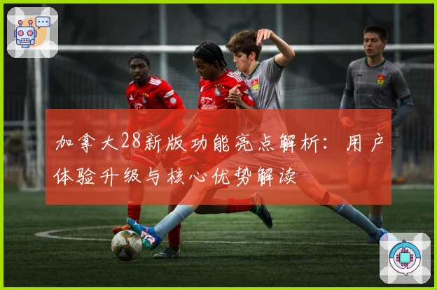 加拿大28新版功能亮点解析:用户体验升级与核心优势解读